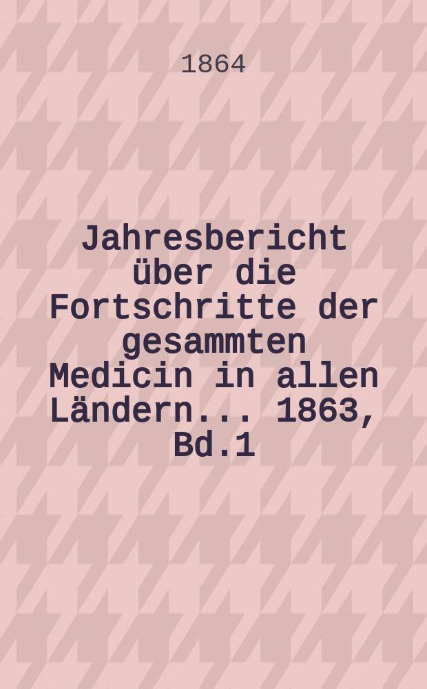 Jahresbericht über die Fortschritte der gesammten Medicin in allen Ländern ... 1863, Bd.1