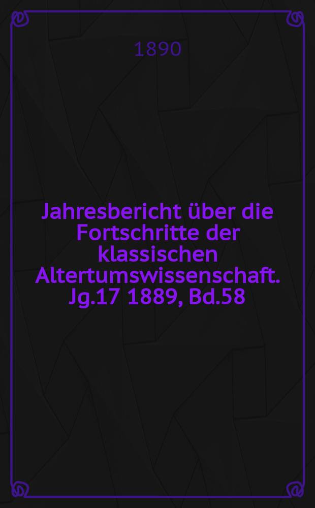 Jahresbericht &uuml;ber die Fortschritte der klassischen Altertumswissenschaft. Jg.17 1889, Bd.58