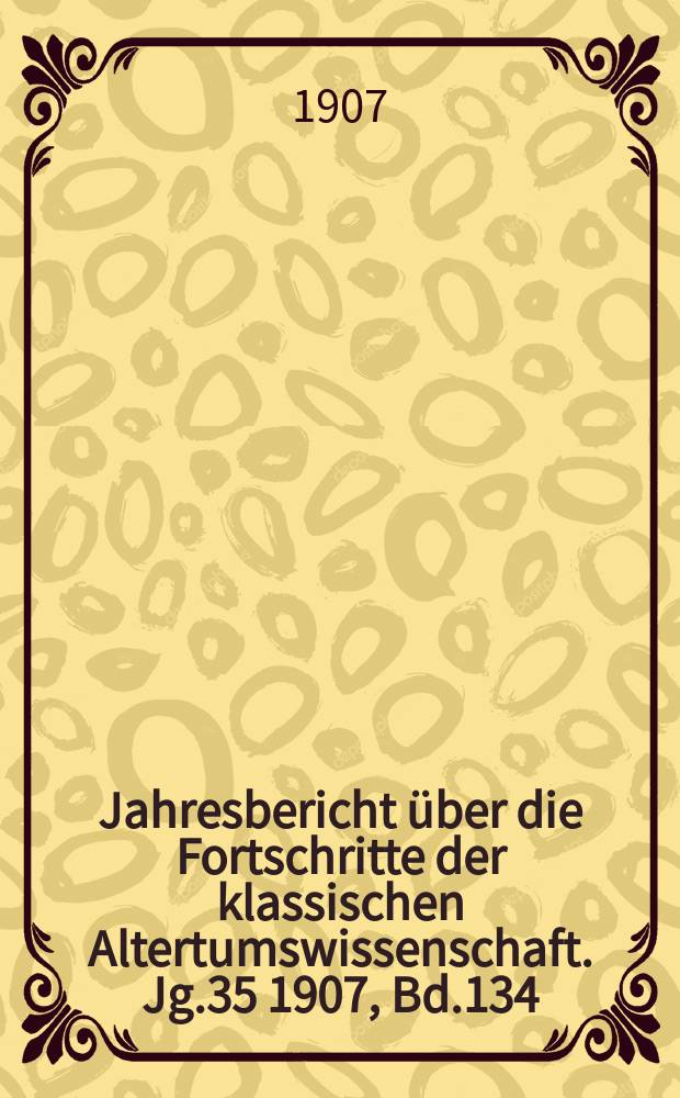 Jahresbericht über die Fortschritte der klassischen Altertumswissenschaft. Jg.35 1907, Bd.134
