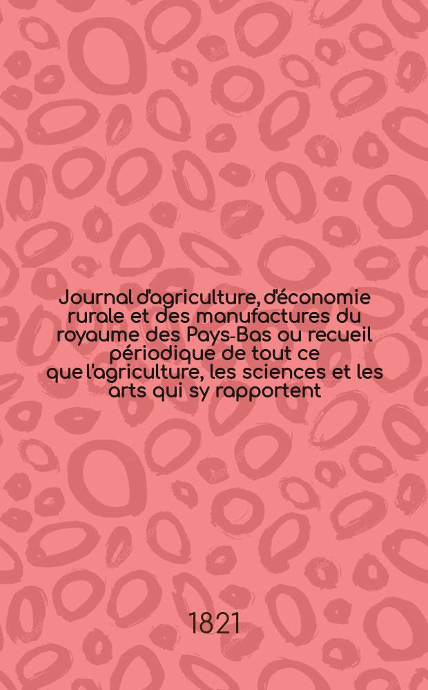 Journal d'agriculture, d'économie rurale et des manufactures du royaume des Pays-Bas ou recueil périodique de tout ce que l'agriculture, les sciences et les arts qui sy rapportent, offrent de plus utile et de plus intéressant. T.11, №78