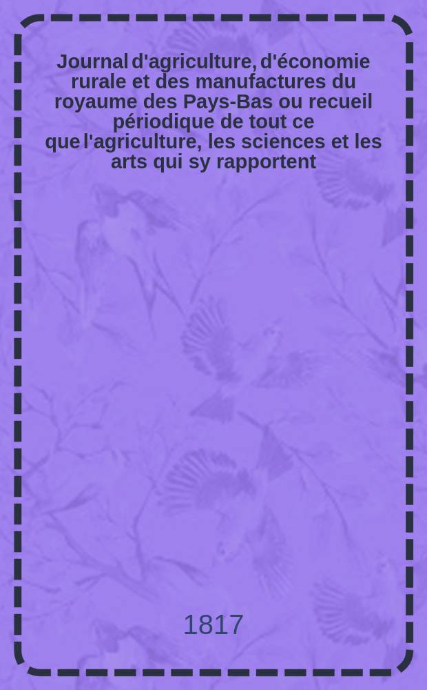 Journal d'agriculture, d'économie rurale et des manufactures du royaume des Pays-Bas ou recueil périodique de tout ce que l'agriculture, les sciences et les arts qui sy rapportent, offrent de plus utile et de plus intéressant. T.3