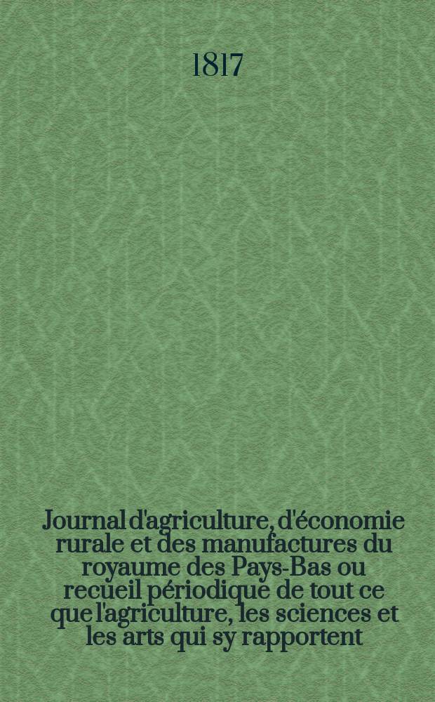 Journal d'agriculture, d'&eacute;conomie rurale et des manufactures du royaume des Pays-Bas ou recueil p&eacute;riodique de tout ce que l'agriculture, les sciences et les arts qui sy rapportent, offrent de plus utile et de plus int&eacute;ressant. T.4