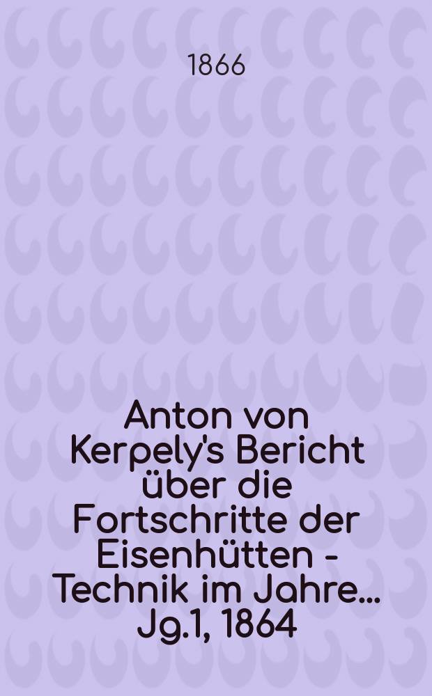 Anton von Kerpely's Bericht &uuml;ber die Fortschritte der Eisenh&uuml;tten - Technik im Jahre... [Jg.1], 1864