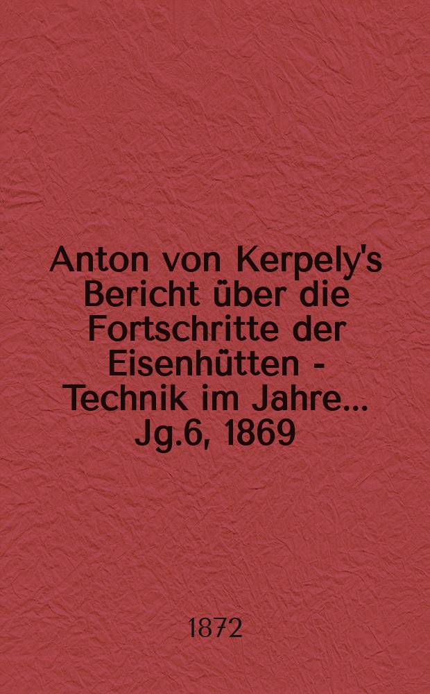 Anton von Kerpely's Bericht über die Fortschritte der Eisenhütten - Technik im Jahre... Jg.6, 1869
