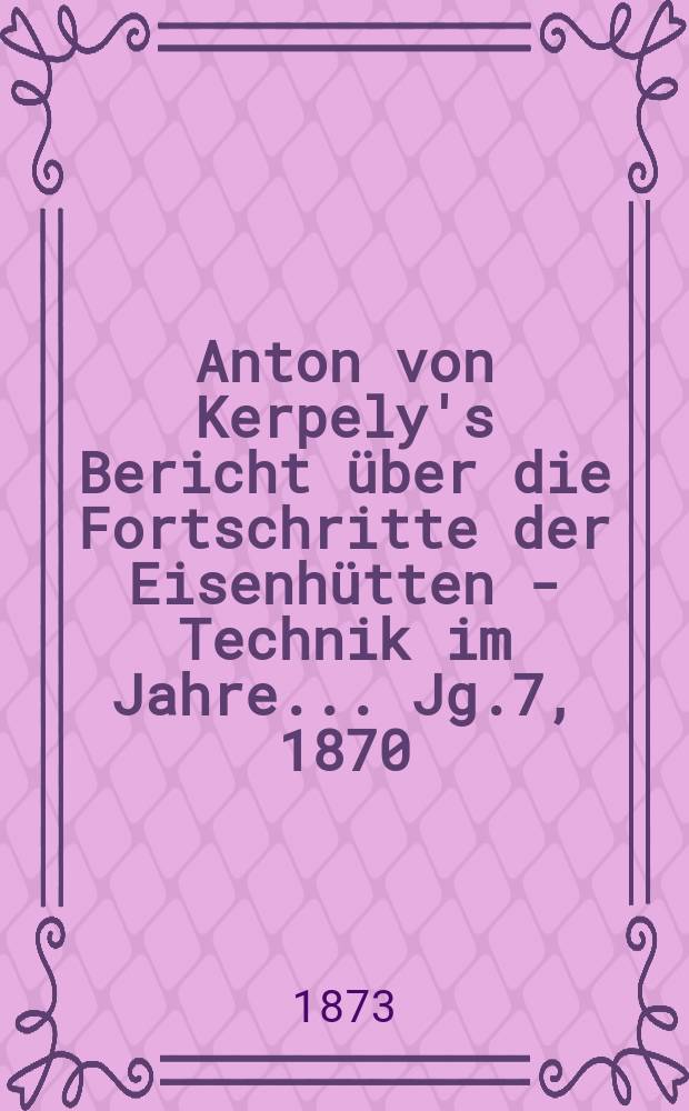 Anton von Kerpely's Bericht &uuml;ber die Fortschritte der Eisenh&uuml;tten - Technik im Jahre... Jg.7, 1870