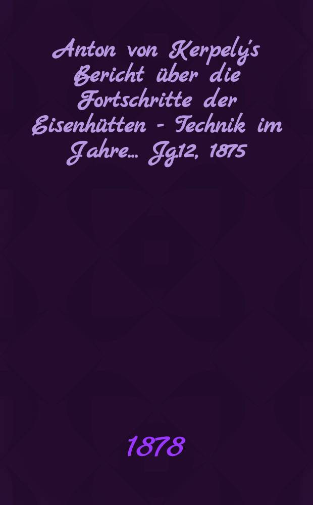 Anton von Kerpely's Bericht &uuml;ber die Fortschritte der Eisenh&uuml;tten - Technik im Jahre... Jg.12, 1875