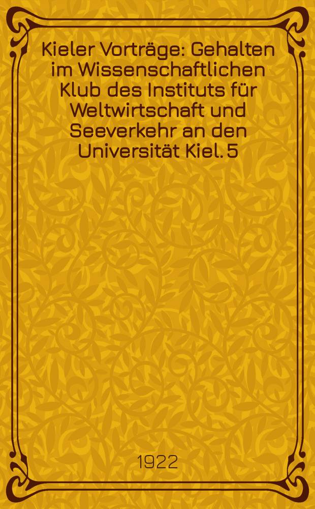 Kieler Vorträge : Gehalten im Wissenschaftlichen Klub des Instituts für Weltwirtschaft und Seeverkehr an den Universität Kiel. 5