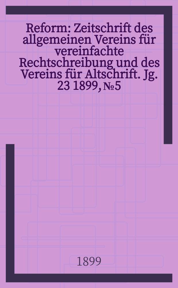 Reform : Zeitschrift des allgemeinen Vereins f&uuml;r vereinfachte Rechtschreibung und des Vereins f&uuml;r Altschrift. Jg. 23 1899, № 5