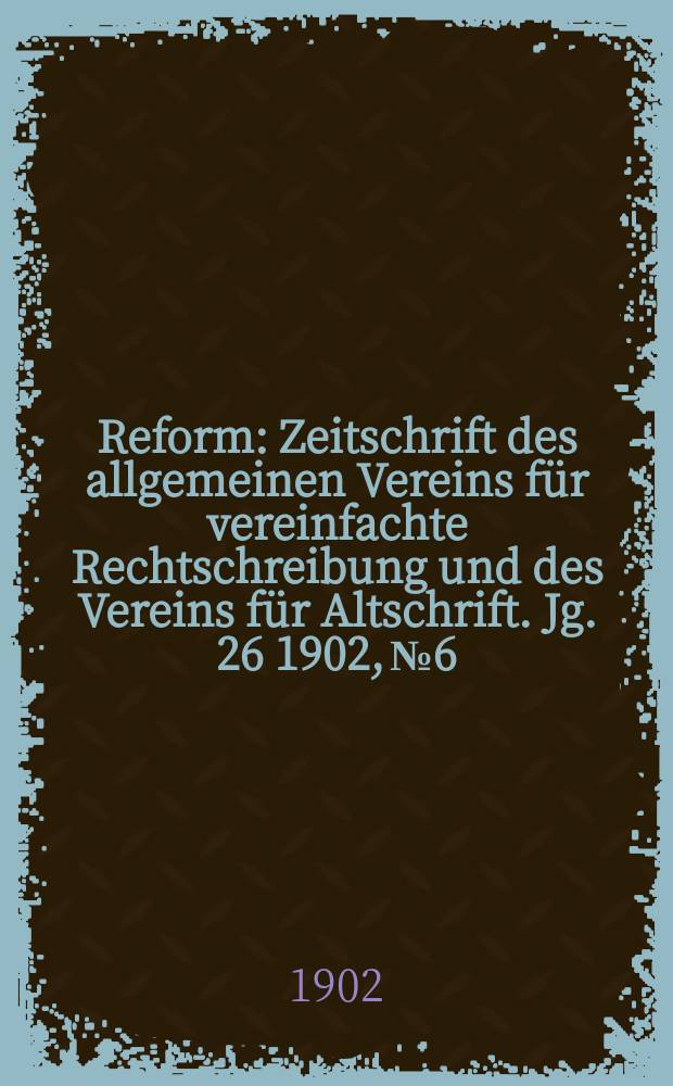 Reform : Zeitschrift des allgemeinen Vereins für vereinfachte Rechtschreibung und des Vereins für Altschrift. Jg. 26 1902, № 6