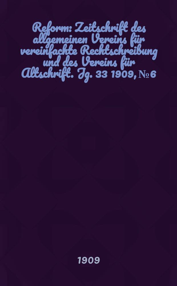 Reform : Zeitschrift des allgemeinen Vereins f&uuml;r vereinfachte Rechtschreibung und des Vereins f&uuml;r Altschrift. Jg. 33 1909, № 6