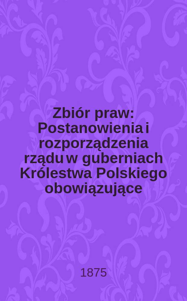 Zbiór praw : Postanowienia i rozporządzenia rządu w guberniach Królestwa Polskiego obowiązujące