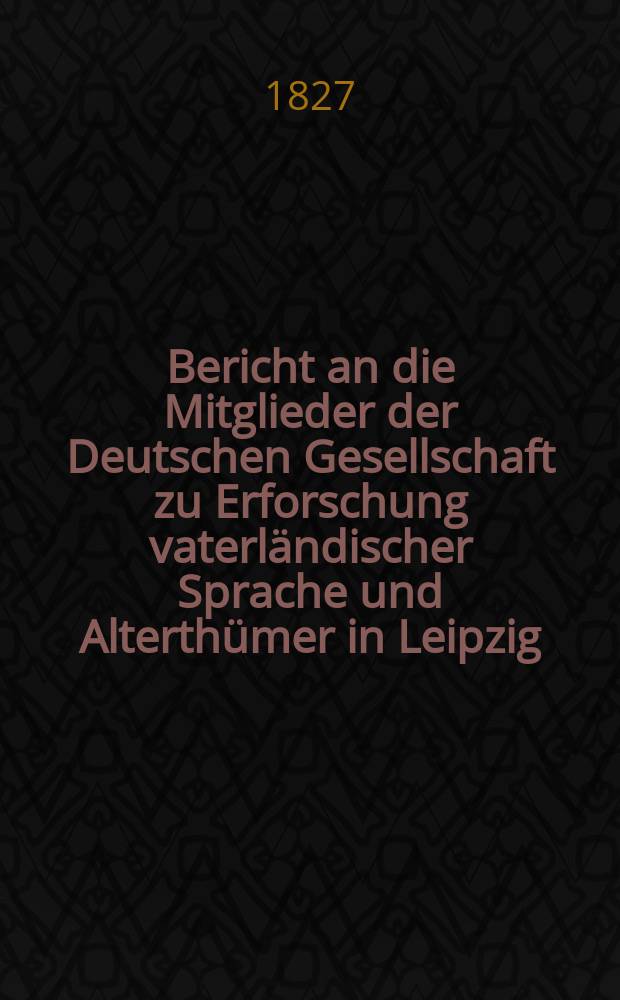 Bericht an die Mitglieder der Deutschen Gesellschaft zu Erforschung vaterländischer Sprache und Alterthümer in Leipzig