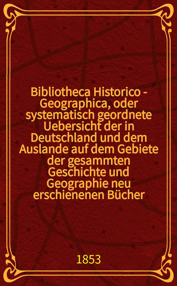 Bibliotheca Historico - Geographica, oder systematisch geordnete Uebersicht der in Deutschland und dem Auslande auf dem Gebiete der gesammten Geschichte und Geographie neu erschienenen Bücher