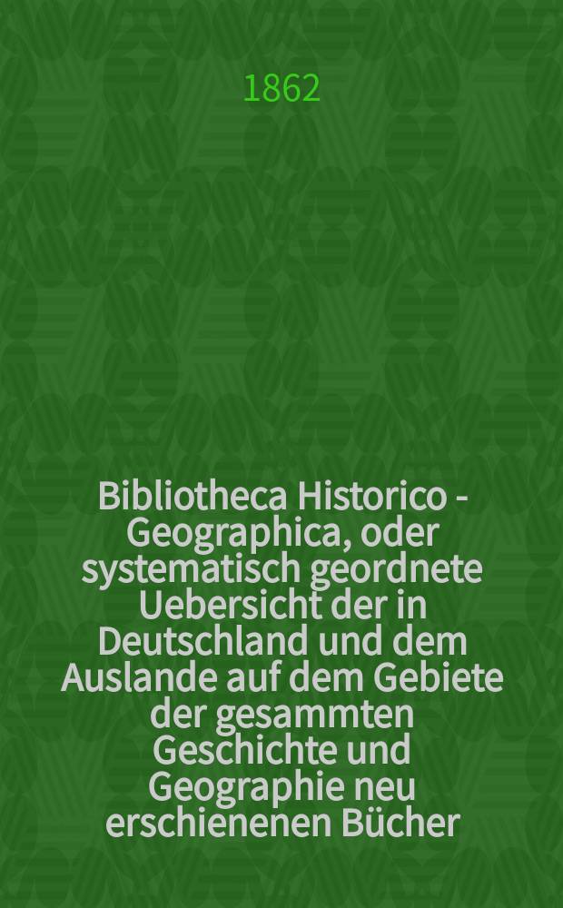 Bibliotheca Historico - Geographica, oder systematisch geordnete Uebersicht der in Deutschland und dem Auslande auf dem Gebiete der gesammten Geschichte und Geographie neu erschienenen Bücher. Bibliotheca Geographica, Statistica, Oeconomico - Politika oder systematisch geordnete Übersicht der in Deutschland und dem Auslande auf dem Gebiete der gesamten Geschichte und Geographie, Statistik u. der Staatwissenschaften neu erschienenen Bücher