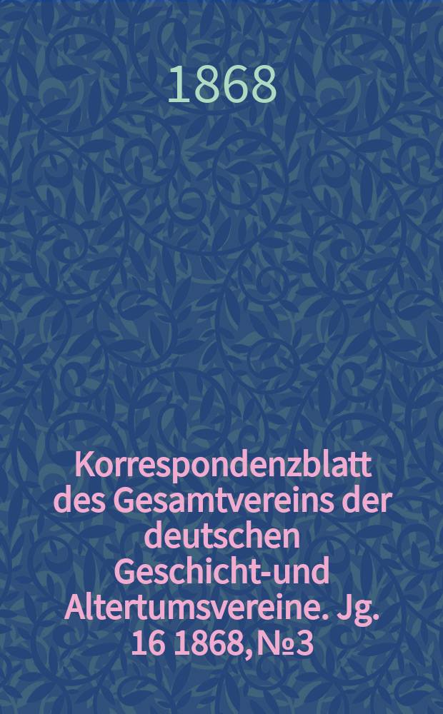 Korrespondenzblatt des Gesamtvereins der deutschen Geschichts- und Altertumsvereine. Jg. 16 1868, № 3