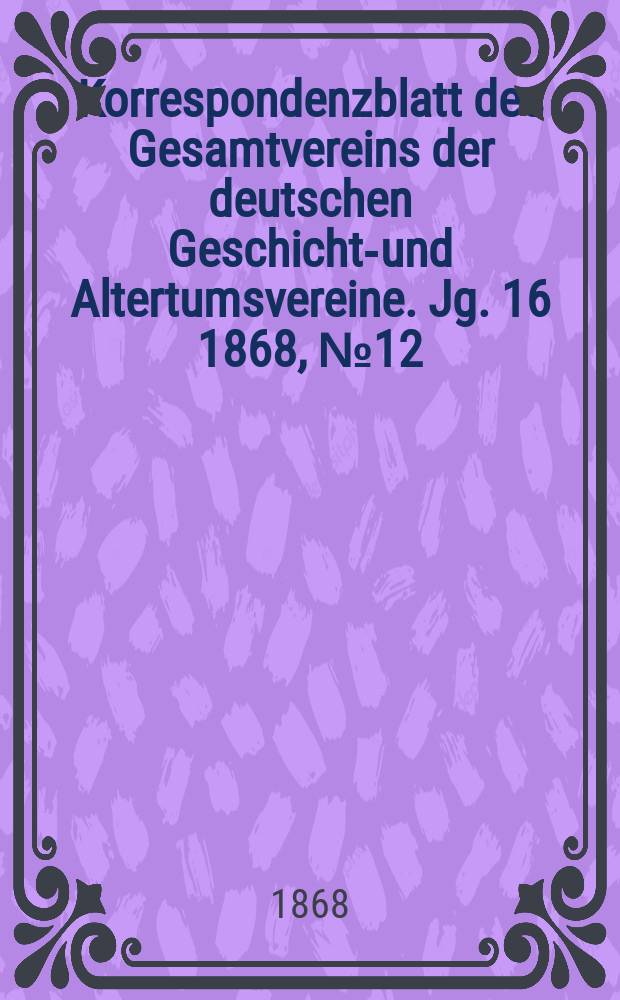 Korrespondenzblatt des Gesamtvereins der deutschen Geschichts- und Altertumsvereine. Jg. 16 1868, № 12