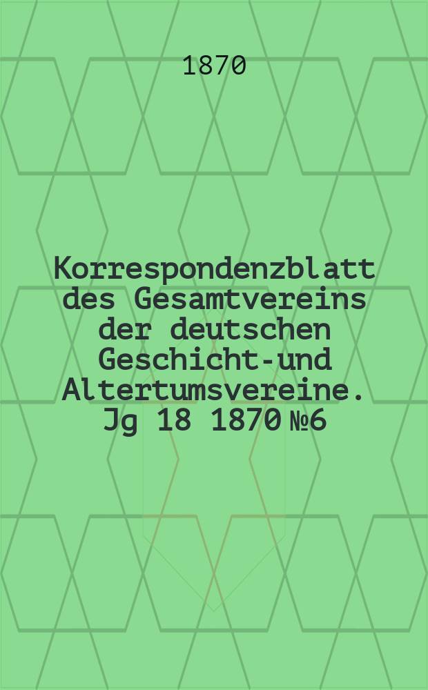 Korrespondenzblatt des Gesamtvereins der deutschen Geschichts- und Altertumsvereine. Jg 18 1870 № 6