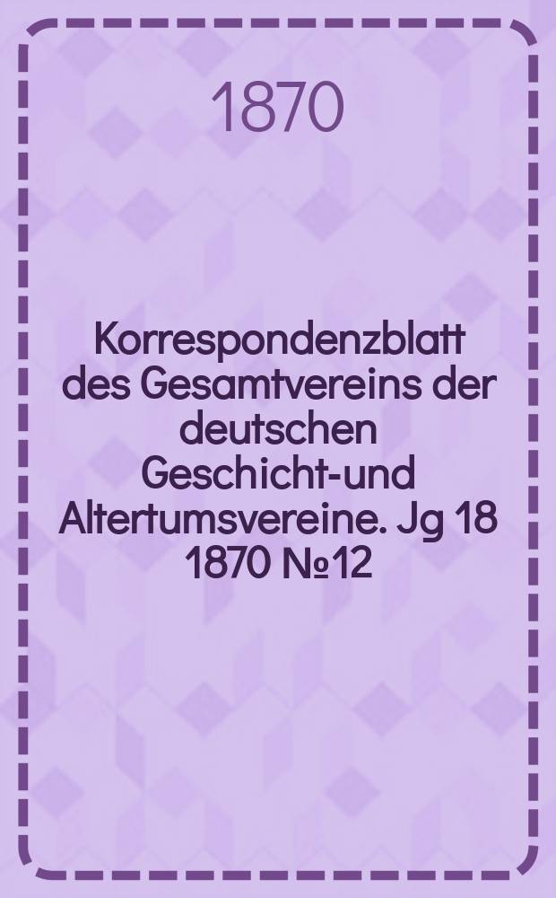 Korrespondenzblatt des Gesamtvereins der deutschen Geschichts- und Altertumsvereine. Jg 18 1870 № 12
