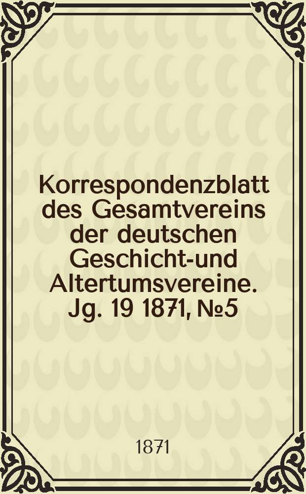 Korrespondenzblatt des Gesamtvereins der deutschen Geschichts- und Altertumsvereine. Jg. 19 1871, № 5