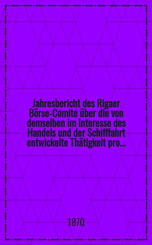 Jahresbericht des Rigaer Börsen- Comite über die von demselben im Interesse des Handels und der Schifffahrt entwickelte Thätigkeit pro ...