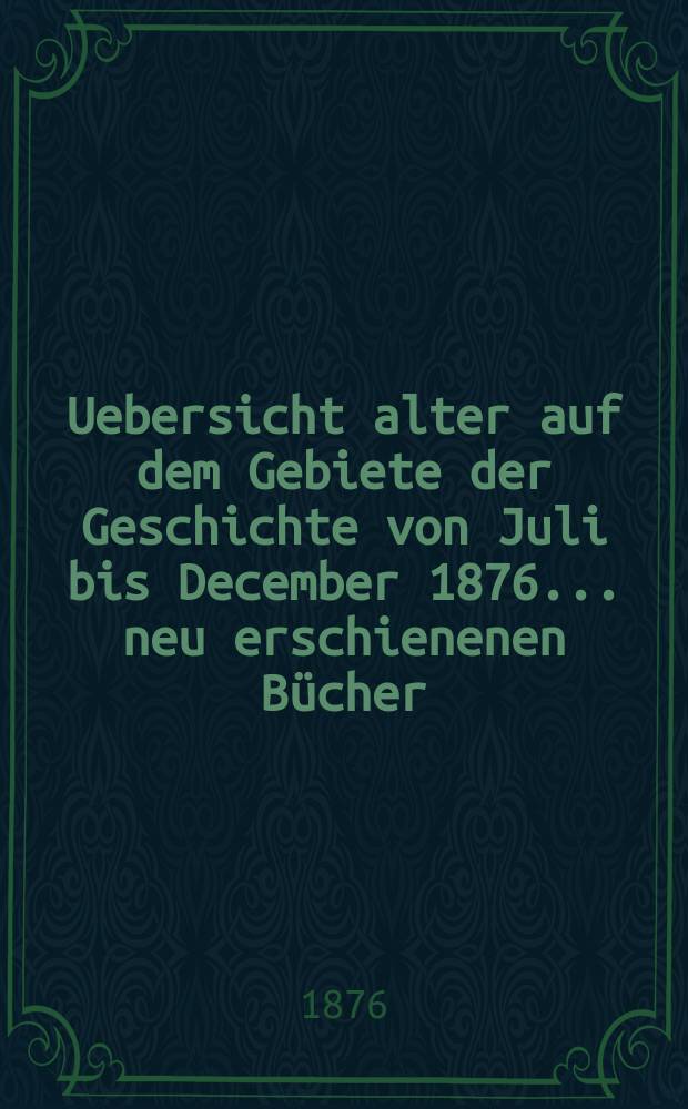Uebersicht alter auf dem Gebiete der Geschichte von Juli bis December 1876 ... neu erschienenen Bücher