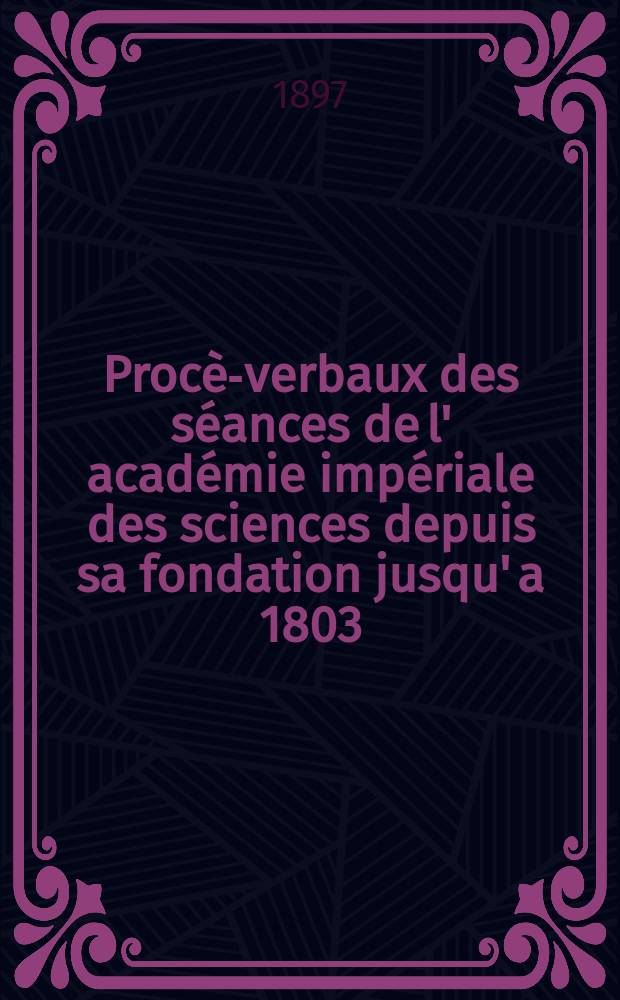 Procès- verbaux des séances de l' académie impériale des sciences depuis sa fondation jusqu' a 1803