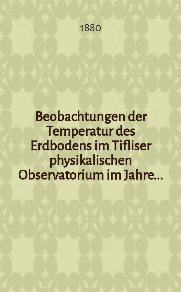 Beobachtungen der Temperatur des Erdbodens im Tifliser physikalischen Observatorium im Jahre ... = Наблюдениiя надъ температурою почвы, произведен. в Тифлисской Физической Обсерваторiи