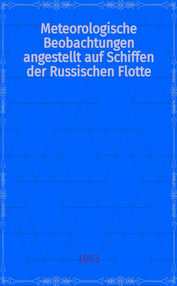 Meteorologische Beobachtungen angestellt auf Schiffen der Russischen Flotte = Метеорологическiе наблюдениiя, веденныя на судах русскаго флота : Publikirt von der Abtheilung für Maritime Meteorologie des Physikalischen Central-Observatoriums, mit Unterstützung des Hydrographischen Departements und auf Kosten des Marine-Ministeriums