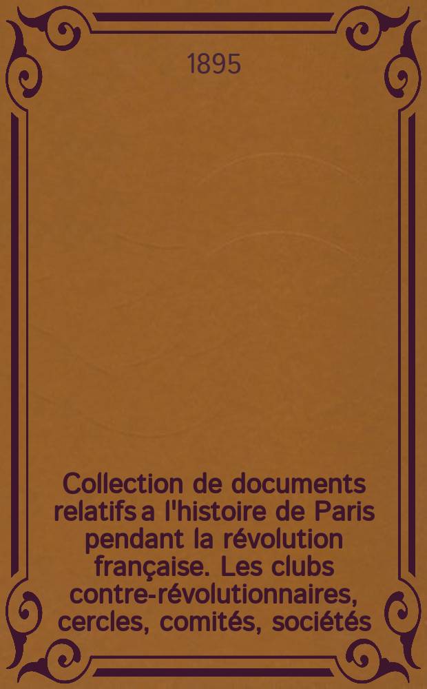 Collection de documents relatifs a l'histoire de Paris pendant la révolution française. Les clubs contre-révolutionnaires, cercles, comités, sociétés, salons, réunions, cafés, restaurants et librairies