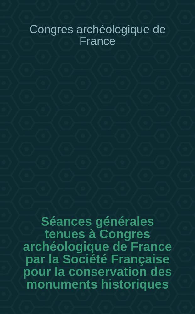 S&eacute;ances g&eacute;n&eacute;rales tenues &agrave; Congres arch&eacute;ologique de France par la Soci&eacute;t&eacute; Fran&ccedil;aise pour la conservation des monuments historiques