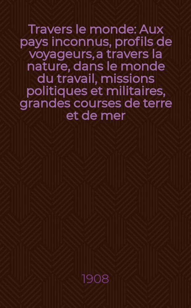 À Travers le monde : Aux pays inconnus, profils de voyageurs, a travers la nature, dans le monde du travail, missions politiques et militaires, grandes courses de terre et de mer, conseils aux voyageurs, excursions, parmi les races humaines, livres et cartes, bilan des exploration en cours, etc. N.S. Année14 1908, livr.19