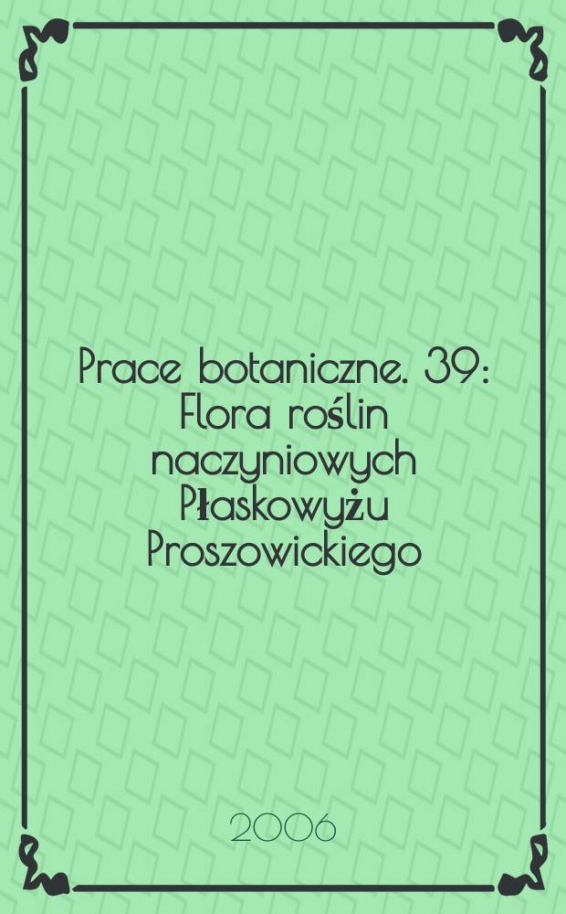 Prace botaniczne. 39 : Flora roślin naczyniowych Płaskowyżu Proszowickiego (Wyżyna Małopolska) = Сосудистые растения Прошовицкого плато(Малопольская возвышенность)