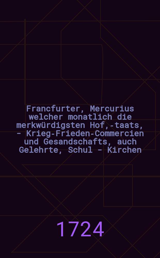 Francfurter, Mercurius welcher monatlich die merkwürdigsten Hof, -Staats, - Kriegs- Friedens- Commercien und Gesandschafts, auch Gelehrte, Schul - Kirchen - Religions, - Natur und andere Geschichten in Europa, auch Asia, Africa und America etc.