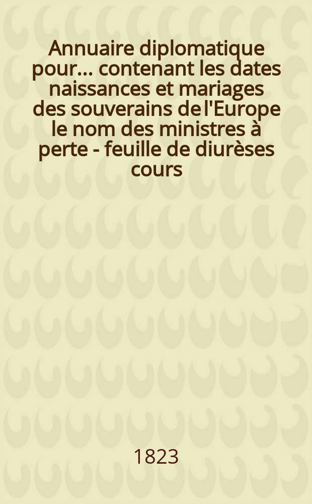 Annuaire diplomatique pour ... contenant les dates naissances et mariages des souverains de l'Europe le nom des ministres à perte - feuille de diurèses cours, le personnel du Corps diplomatique réunis et classés par Charles de Martens