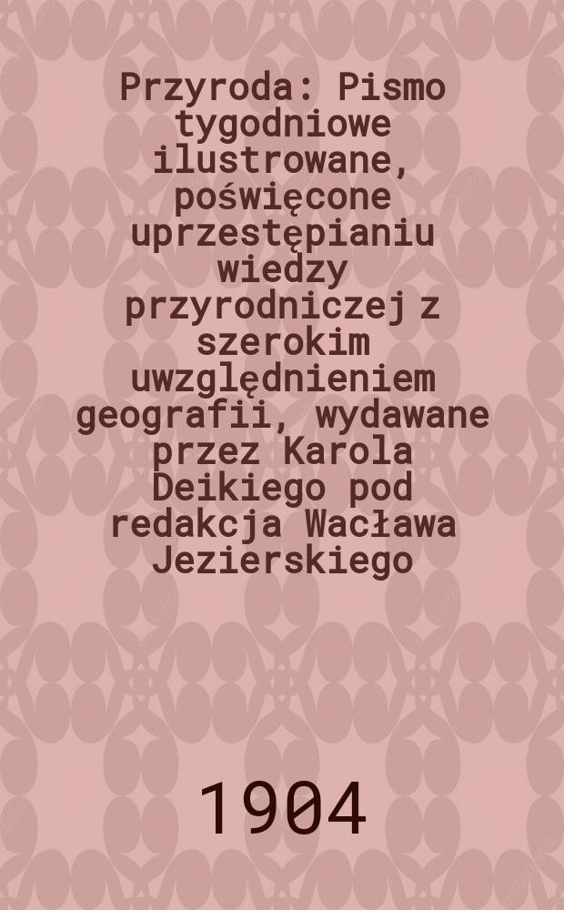 Przyroda : Pismo tygodniowe ilustrowane, poświęcone uprzestępianiu wiedzy przyrodniczej z szerokim uwzględnieniem geografii, wydawane przez Karola Deikiego pod redakcja Wacława Jezierskiego