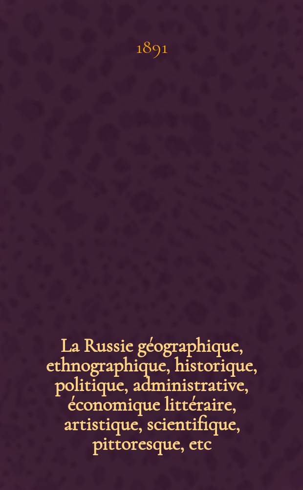La Russie géographique , ethnographique , historique, politique, administrative, économique littéraire , artistique , scientifique, pittoresque, etc.