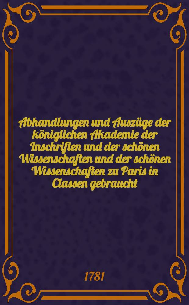 Abhandlungen und Auszüge der königlichen Akademie der Inschriften und der schönen Wissenschaften und der schönen Wissenschaften zu Paris in Classen gebraucht : Aus dem Französischen übersetzt und mit Anmerkungen begleitet. Abhandlungen und Auszüge der königlichen Akademie der Inschriften und der schönen Wissenschaften und der schönen Wissenschaften zu Paris in Classen gebraucht