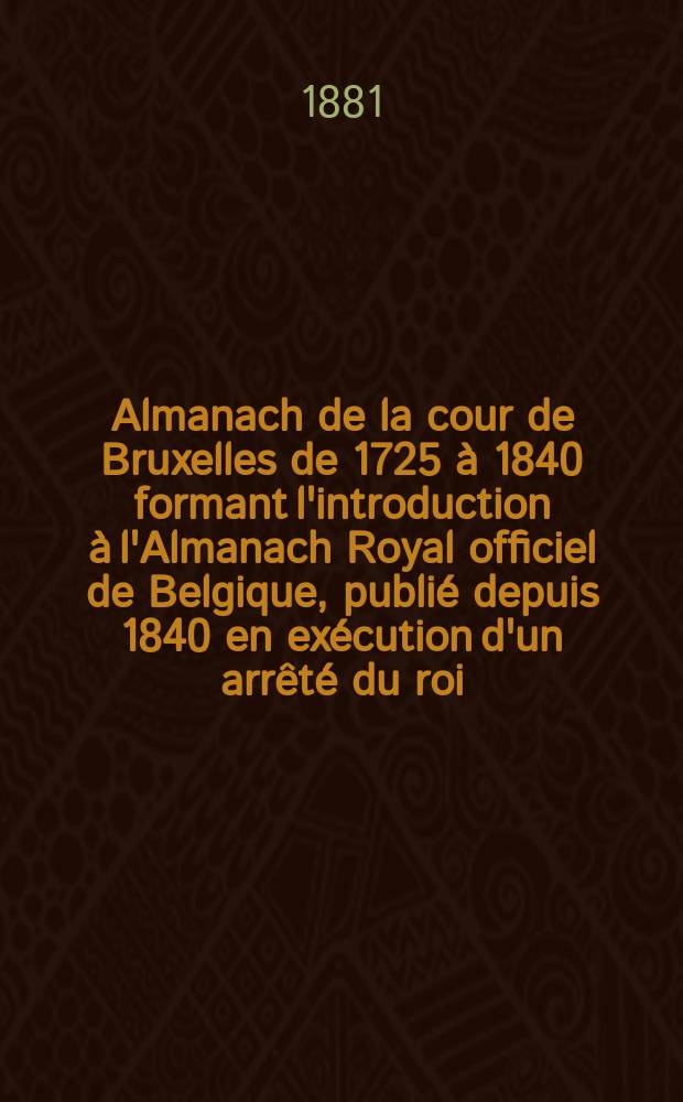 Almanach de la cour de Bruxelles de 1725 à 1840 formant l'introduction à l'Almanach Royal officiel de Belgique, publié depuis 1840 en exécution d'un arrêté du roi