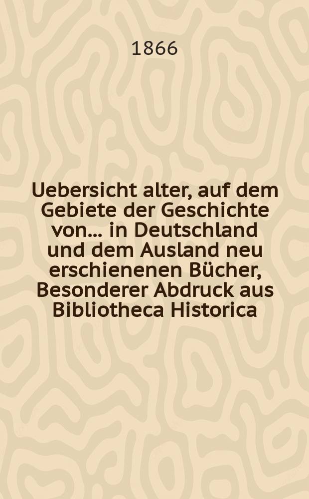 Uebersicht alter, auf dem Gebiete der Geschichte von ... in Deutschland und dem Ausland neu erschienenen Bücher, Besonderer Abdruck aus Bibliotheca Historica