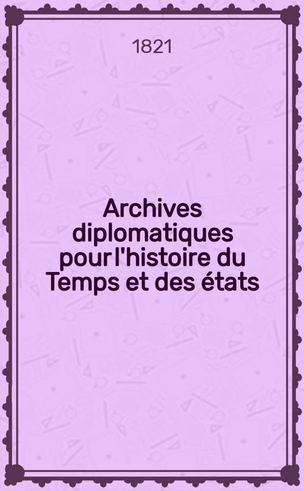 Archives diplomatiques pour l'histoire du Temps et des états = Diplomatisches Archiv für Zeit- und Staaten- geschichte