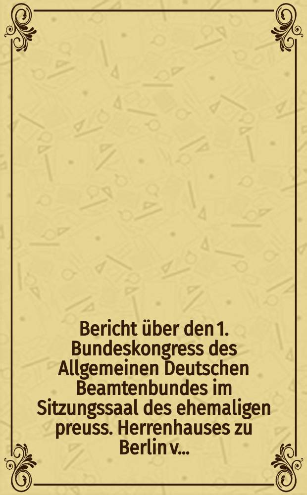 Bericht &uuml;ber den 1. Bundeskongress des Allgemeinen Deutschen Beamtenbundes im Sitzungssaal des ehemaligen preuss. Herrenhauses zu Berlin v. ...
