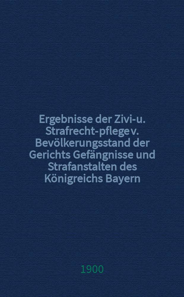 Ergebnisse der Zivil- u. Strafrechts- pflege v. Bevölkerungsstand der Gerichts Gefängnisse und Strafanstalten des Königreichs Bayern