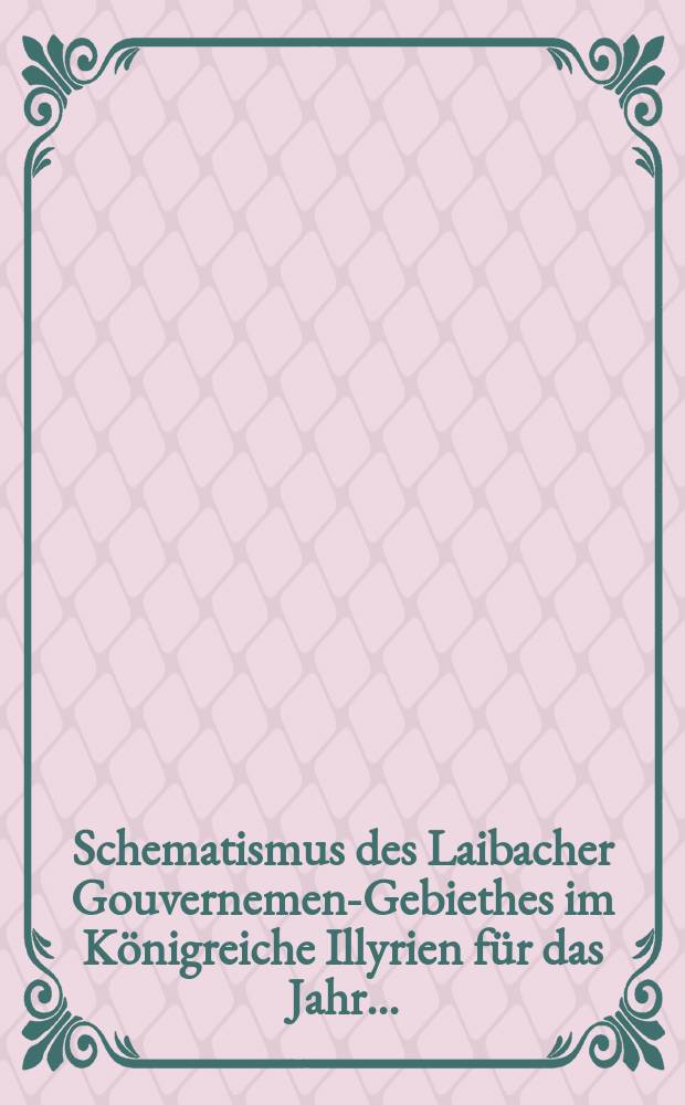 Schematismus des Laibacher Gouvernement- Gebiethes im Königreiche Illyrien für das Jahr ...
