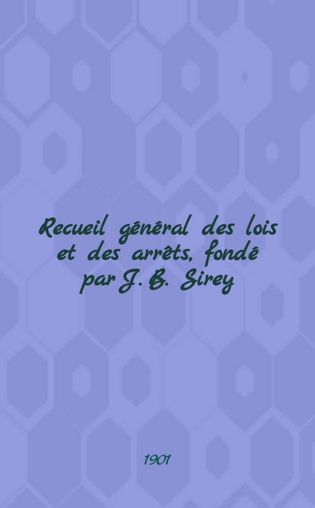 Recueil général des lois et des arrêts, fondé par J. B. Sirey : Lois annotées ou lois, décrets, ordonnances, avis du Conseil d'État etc., arec notes historiques, de concordance et de jurisprudence. Recueil général des lois et des arrêts, fondé par J. B. Sirey