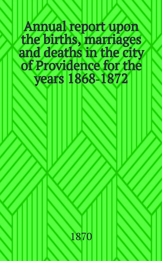 Annual report upon the births, marriages and deaths in the city of Providence for the years 1868-1872 : City document