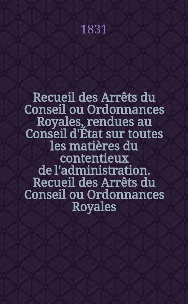 Recueil des Arrêts du Conseil ou Ordonnances Royales, rendues au Conseil d'État sur toutes les matières du contentieux de l'administration. Recueil des Arrêts du Conseil ou Ordonnances Royales, rendues au Conseil d'État sur toutes les matières du contentieux de l'administration