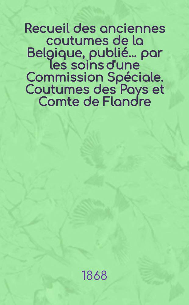 Recueil des anciennes coutumes de la Belgique, publié ... par les soins d'une Commission Spéciale. Coutumes des Pays et Comte de Flandre