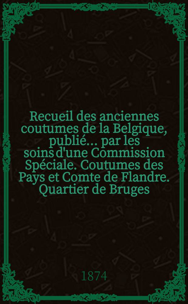 Recueil des anciennes coutumes de la Belgique, publié ... par les soins d'une Commission Spéciale. Coutumes des Pays et Comte de Flandre. Quartier de Bruges