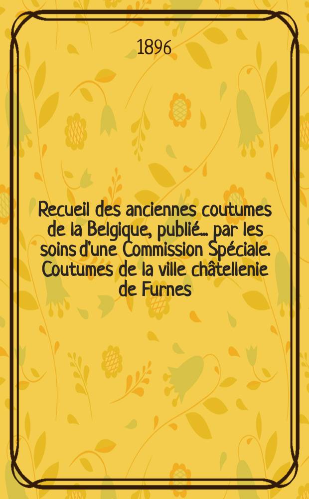Recueil des anciennes coutumes de la Belgique, publié ... par les soins d'une Commission Spéciale. Coutumes de la ville châtellenie de Furnes