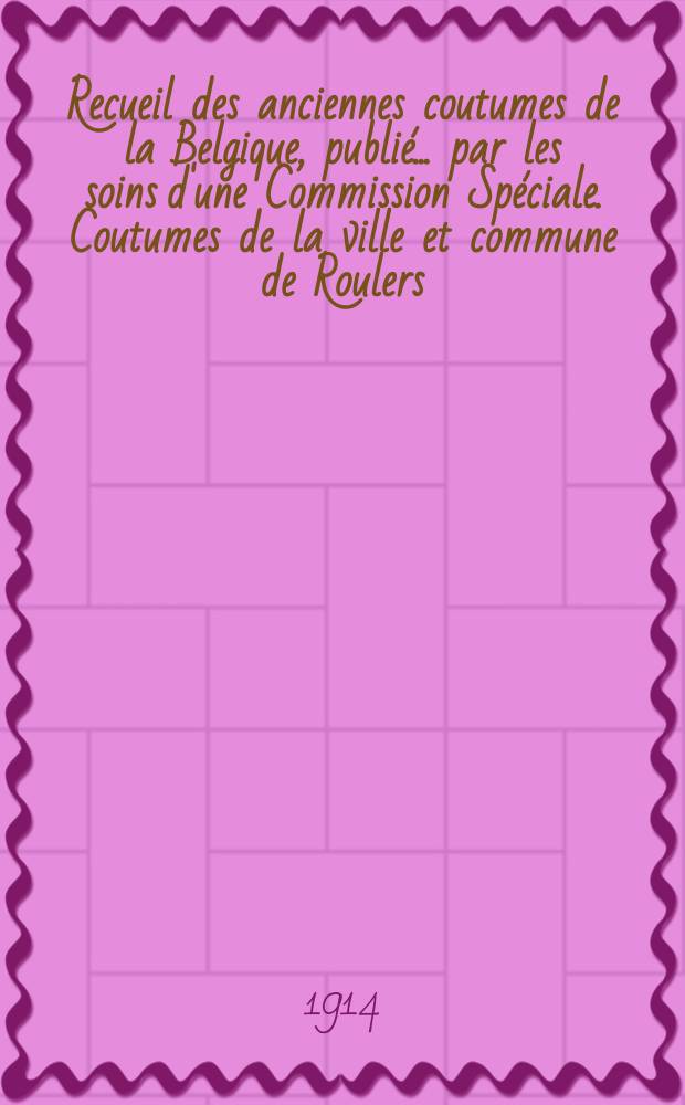 Recueil des anciennes coutumes de la Belgique, publié ... par les soins d'une Commission Spéciale. Coutumes de la ville et commune de Roulers